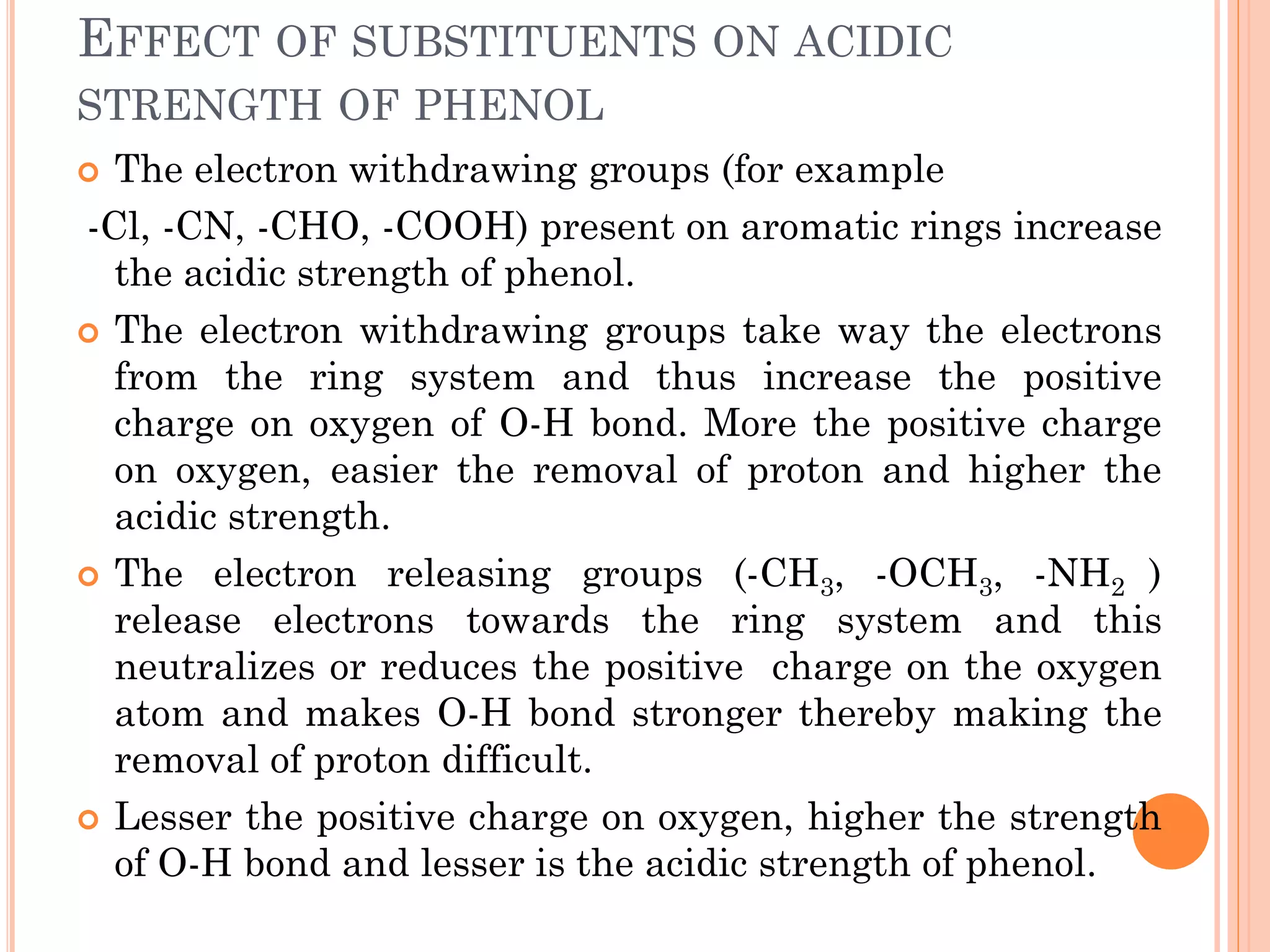 EFFECT OF SUBSTITUENTS ON ACIDIC
STRENGTH OF PHENOL
 The electron withdrawing groups (for example
-Cl, -CN, -CHO, -COOH) present on aromatic rings increase
the acidic strength of phenol.
 The electron withdrawing groups take way the electrons
from the ring system and thus increase the positive
charge on oxygen of O-H bond. More the positive charge
on oxygen, easier the removal of proton and higher the
acidic strength.
 The electron releasing groups (-CH3, -OCH3, -NH2 )
release electrons towards the ring system and this
neutralizes or reduces the positive charge on the oxygen
atom and makes O-H bond stronger thereby making the
removal of proton difficult.
 Lesser the positive charge on oxygen, higher the strength
of O-H bond and lesser is the acidic strength of phenol.
 