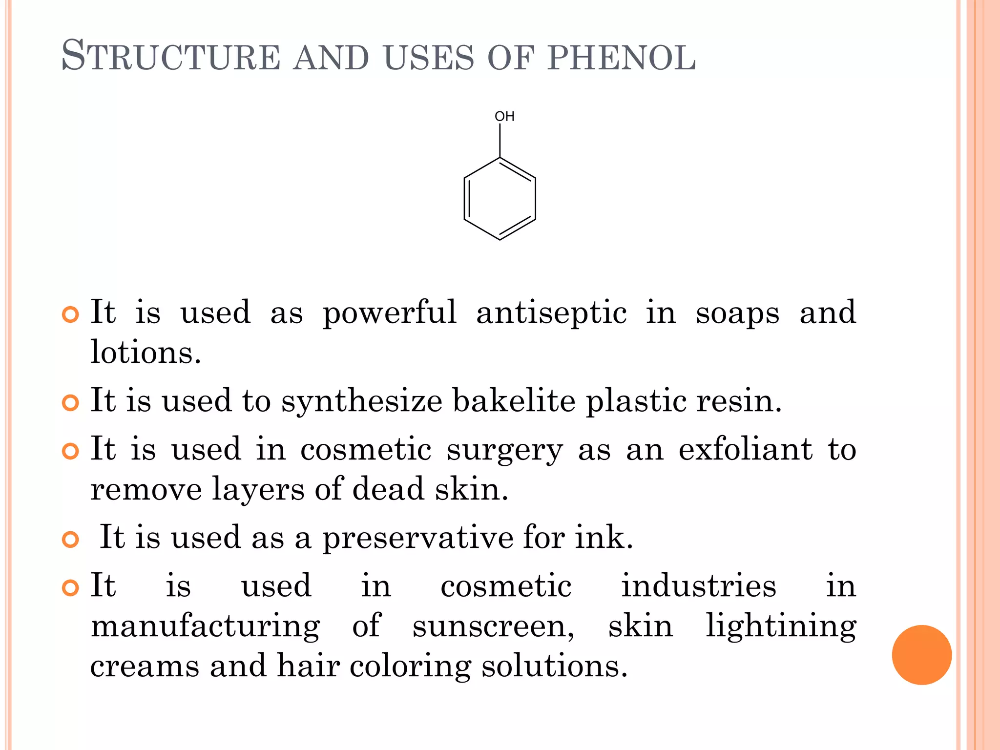 STRUCTURE AND USES OF PHENOL
 It is used as powerful antiseptic in soaps and
lotions.
 It is used to synthesize bakelite plastic resin.
 It is used in cosmetic surgery as an exfoliant to
remove layers of dead skin.
 It is used as a preservative for ink.
 It is used in cosmetic industries in
manufacturing of sunscreen, skin lightining
creams and hair coloring solutions.
 