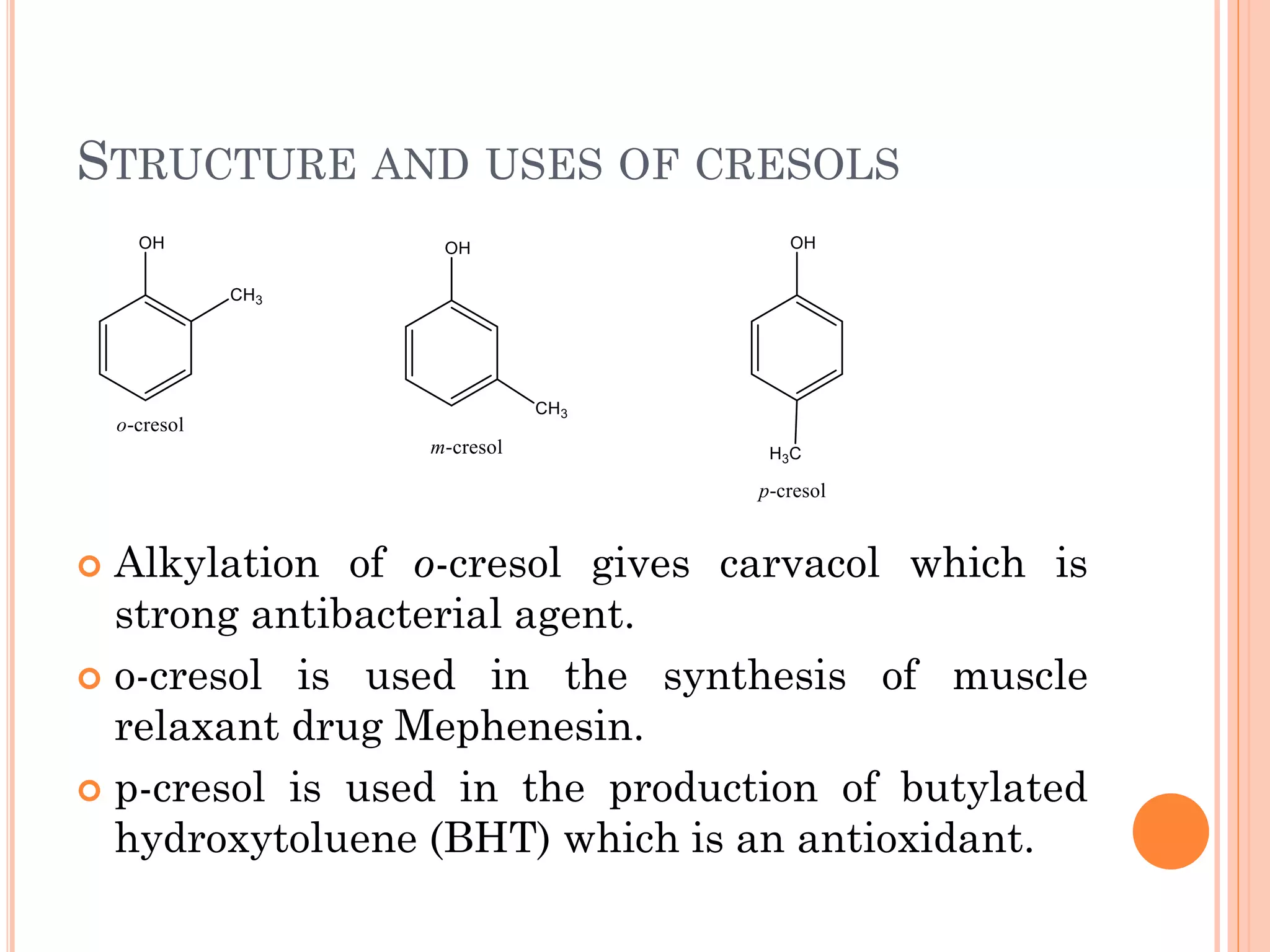 STRUCTURE AND USES OF CRESOLS
 Alkylation of o-cresol gives carvacol which is
strong antibacterial agent.
 o-cresol is used in the synthesis of muscle
relaxant drug Mephenesin.
 p-cresol is used in the production of butylated
hydroxytoluene (BHT) which is an antioxidant.
 
