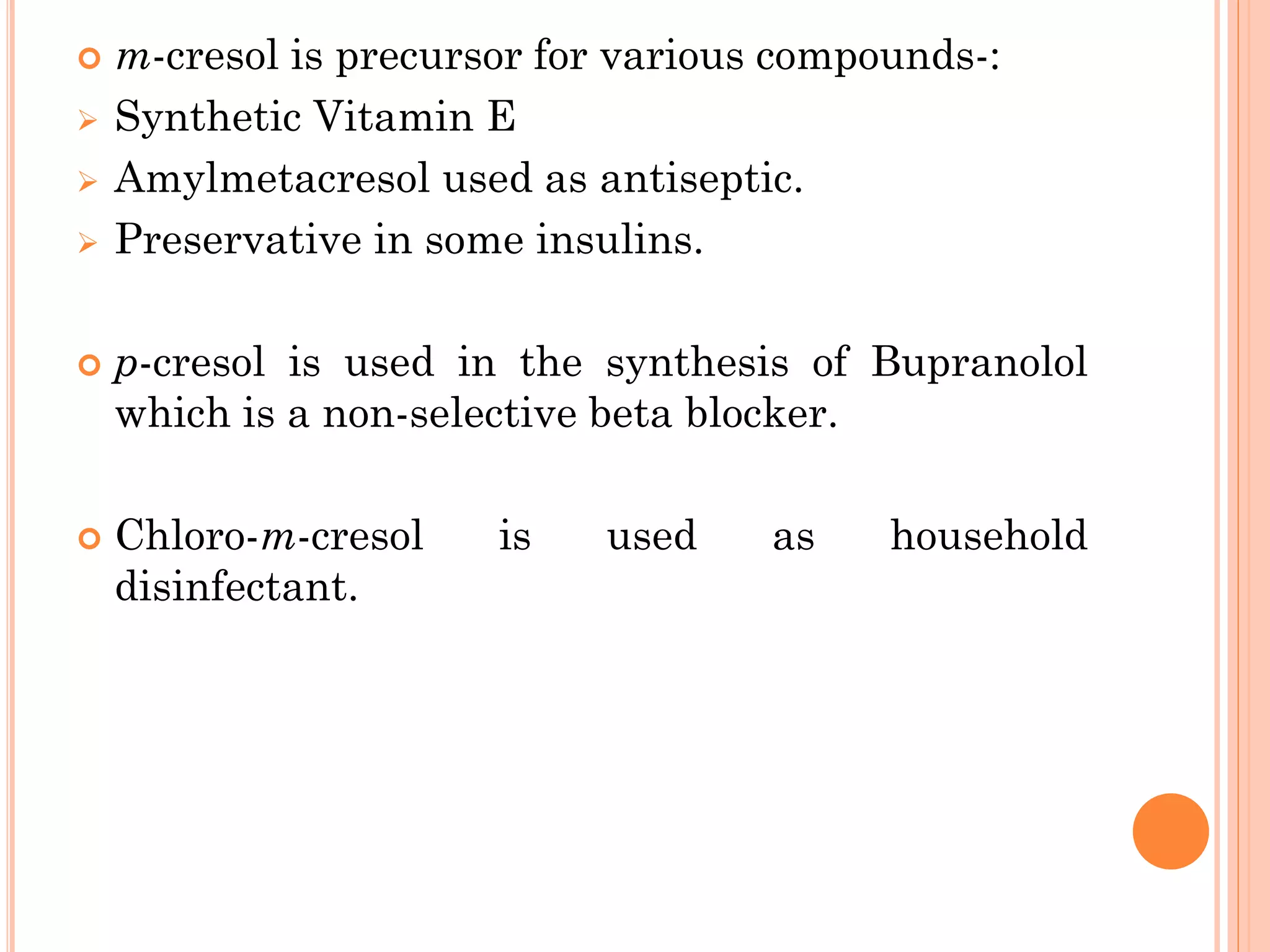  m-cresol is precursor for various compounds-:
➢ Synthetic Vitamin E
➢ Amylmetacresol used as antiseptic.
➢ Preservative in some insulins.
 p-cresol is used in the synthesis of Bupranolol
which is a non-selective beta blocker.
 Chloro-m-cresol is used as household
disinfectant.
 