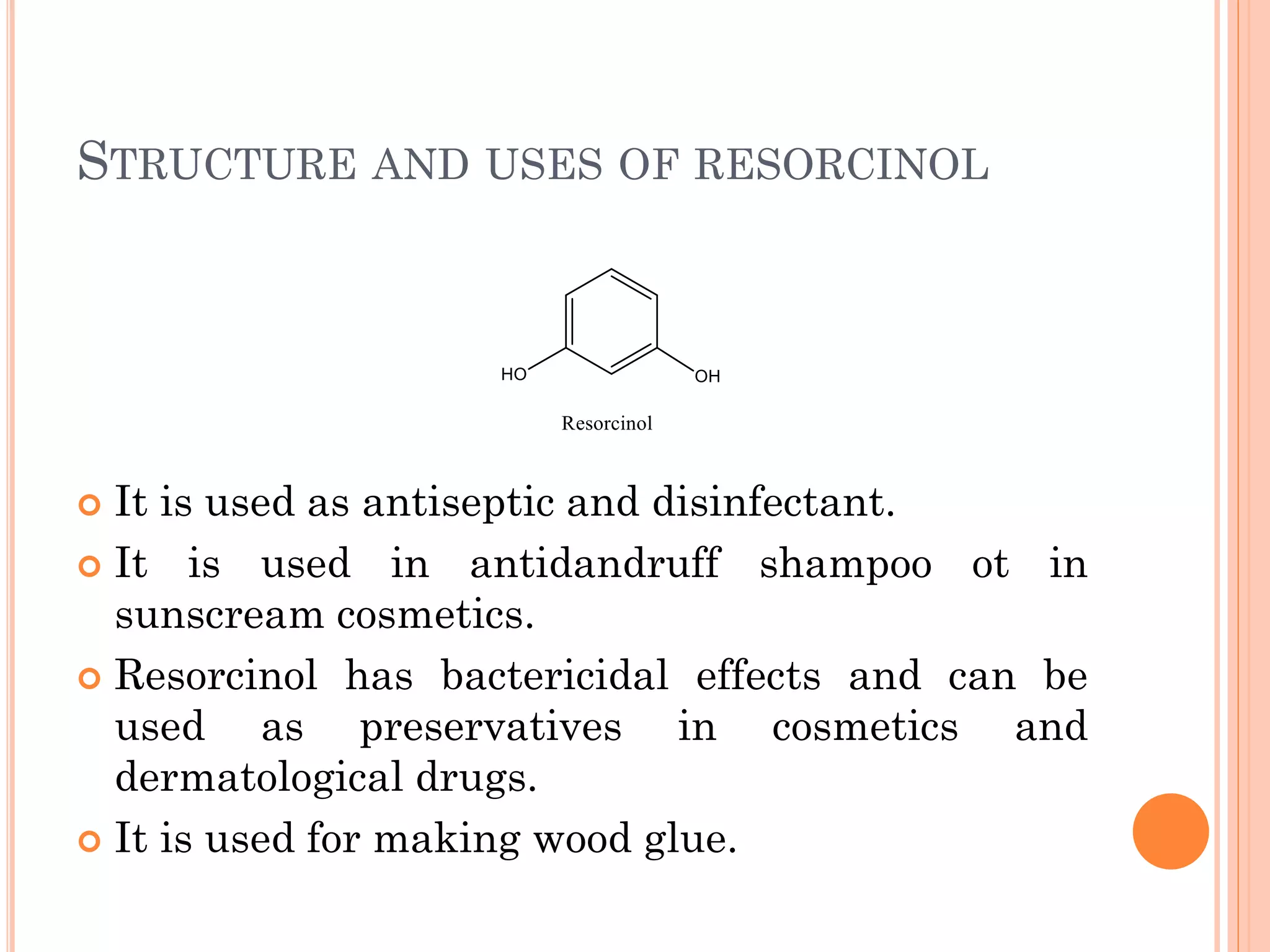 STRUCTURE AND USES OF RESORCINOL
 It is used as antiseptic and disinfectant.
 It is used in antidandruff shampoo ot in
sunscream cosmetics.
 Resorcinol has bactericidal effects and can be
used as preservatives in cosmetics and
dermatological drugs.
 It is used for making wood glue.
 