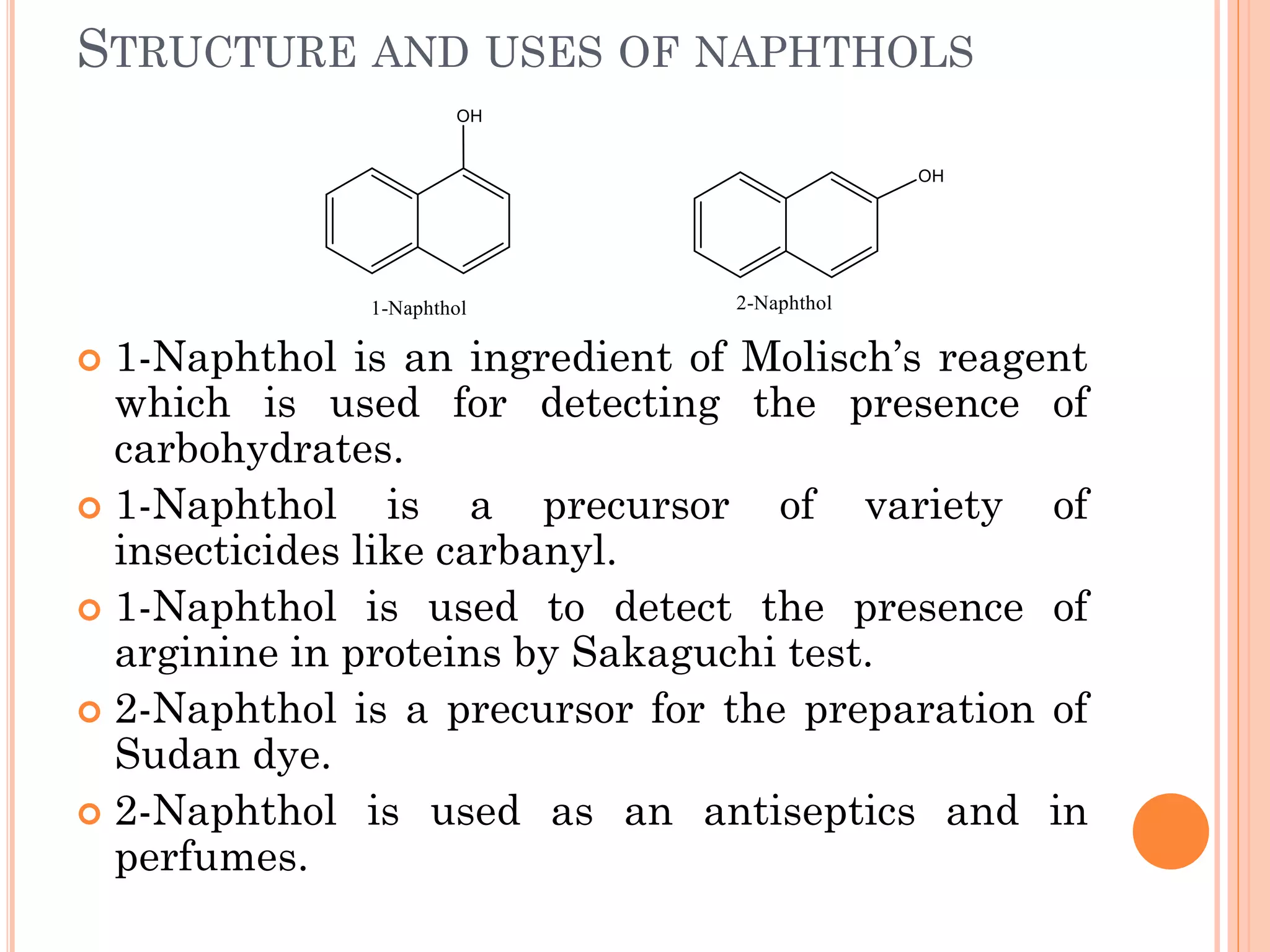 STRUCTURE AND USES OF NAPHTHOLS
 1-Naphthol is an ingredient of Molisch’s reagent
which is used for detecting the presence of
carbohydrates.
 1-Naphthol is a precursor of variety of
insecticides like carbanyl.
 1-Naphthol is used to detect the presence of
arginine in proteins by Sakaguchi test.
 2-Naphthol is a precursor for the preparation of
Sudan dye.
 2-Naphthol is used as an antiseptics and in
perfumes.
 