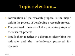  Formulation of the research proposal is the major
task in the process of developing a research project.
 The proposal draws on all the preparatory steps of
the research process
 It pulls them together in a document describing the
rationale and the methodology proposed for
research
8/18/2022 4
 
