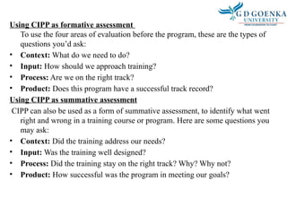 Using CIPP as formative assessment
To use the four areas of evaluation before the program, these are the types of
questions you’d ask:
• Context: What do we need to do?
• Input: How should we approach training?
• Process: Are we on the right track?
• Product: Does this program have a successful track record?
Using CIPP as summative assessment
CIPP can also be used as a form of summative assessment, to identify what went
right and wrong in a training course or program. Here are some questions you
may ask:
• Context: Did the training address our needs?
• Input: Was the training well designed?
• Process: Did the training stay on the right track? Why? Why not?
• Product: How successful was the program in meeting our goals?
 