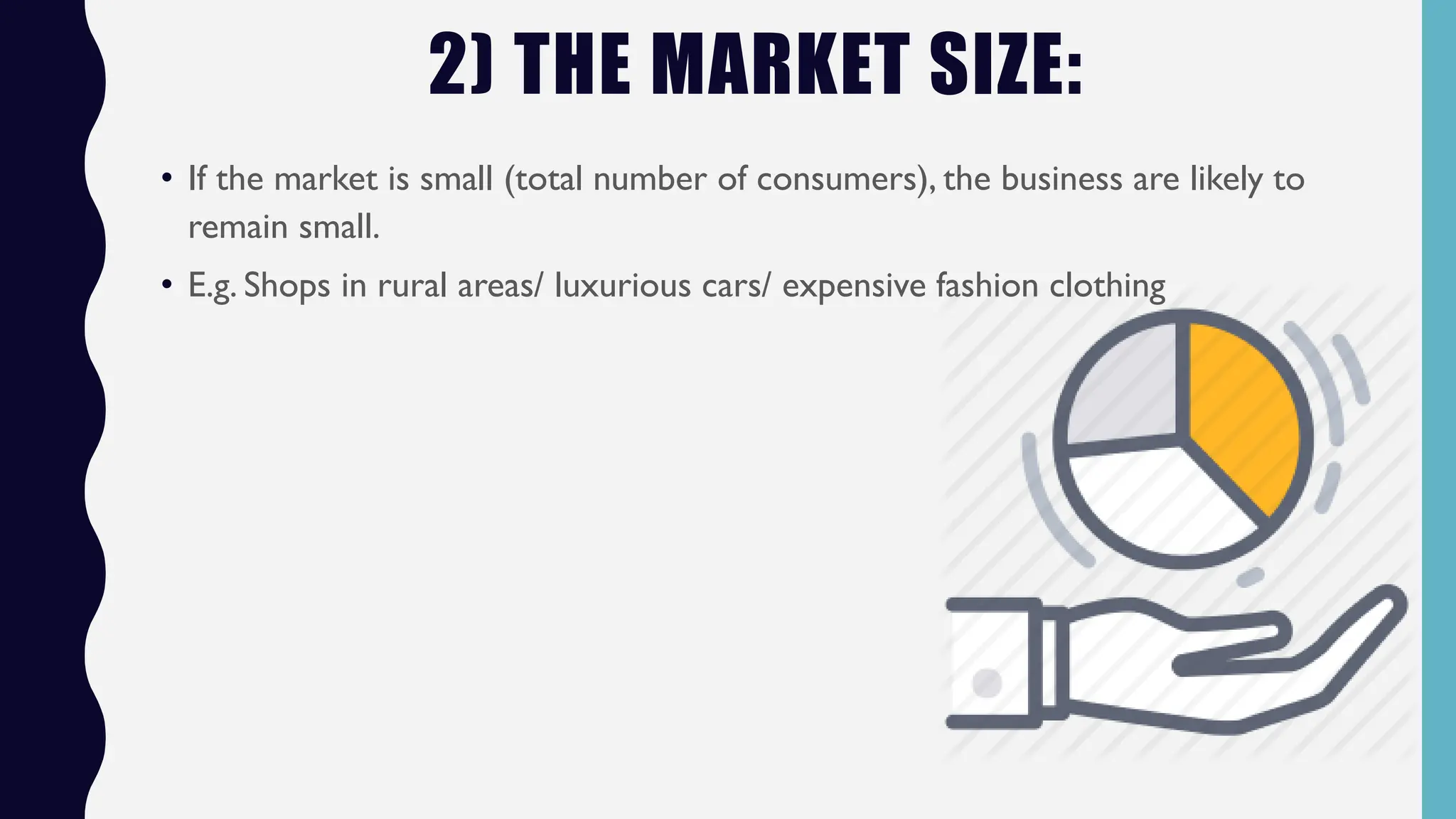 2) THE MARKET SIZE:
• If the market is small (total number of consumers), the business are likely to
remain small.
• E.g. Shops in rural areas/ luxurious cars/ expensive fashion clothing
 