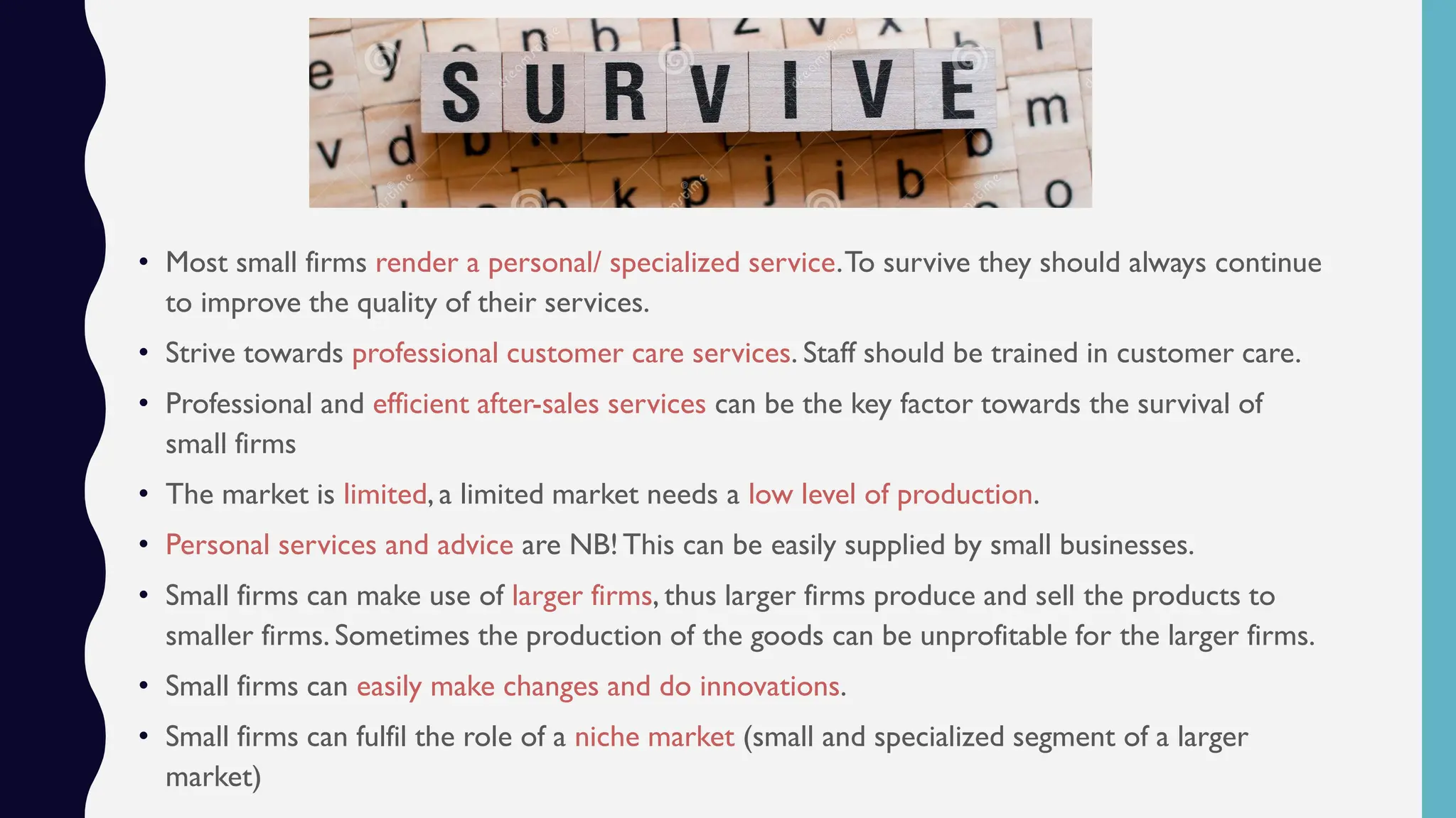 • Most small firms render a personal/ specialized service.To survive they should always continue
to improve the quality of their services.
• Strive towards professional customer care services. Staff should be trained in customer care.
• Professional and efficient after-sales services can be the key factor towards the survival of
small firms
• The market is limited, a limited market needs a low level of production.
• Personal services and advice are NB!This can be easily supplied by small businesses.
• Small firms can make use of larger firms, thus larger firms produce and sell the products to
smaller firms. Sometimes the production of the goods can be unprofitable for the larger firms.
• Small firms can easily make changes and do innovations.
• Small firms can fulfil the role of a niche market (small and specialized segment of a larger
market)
 