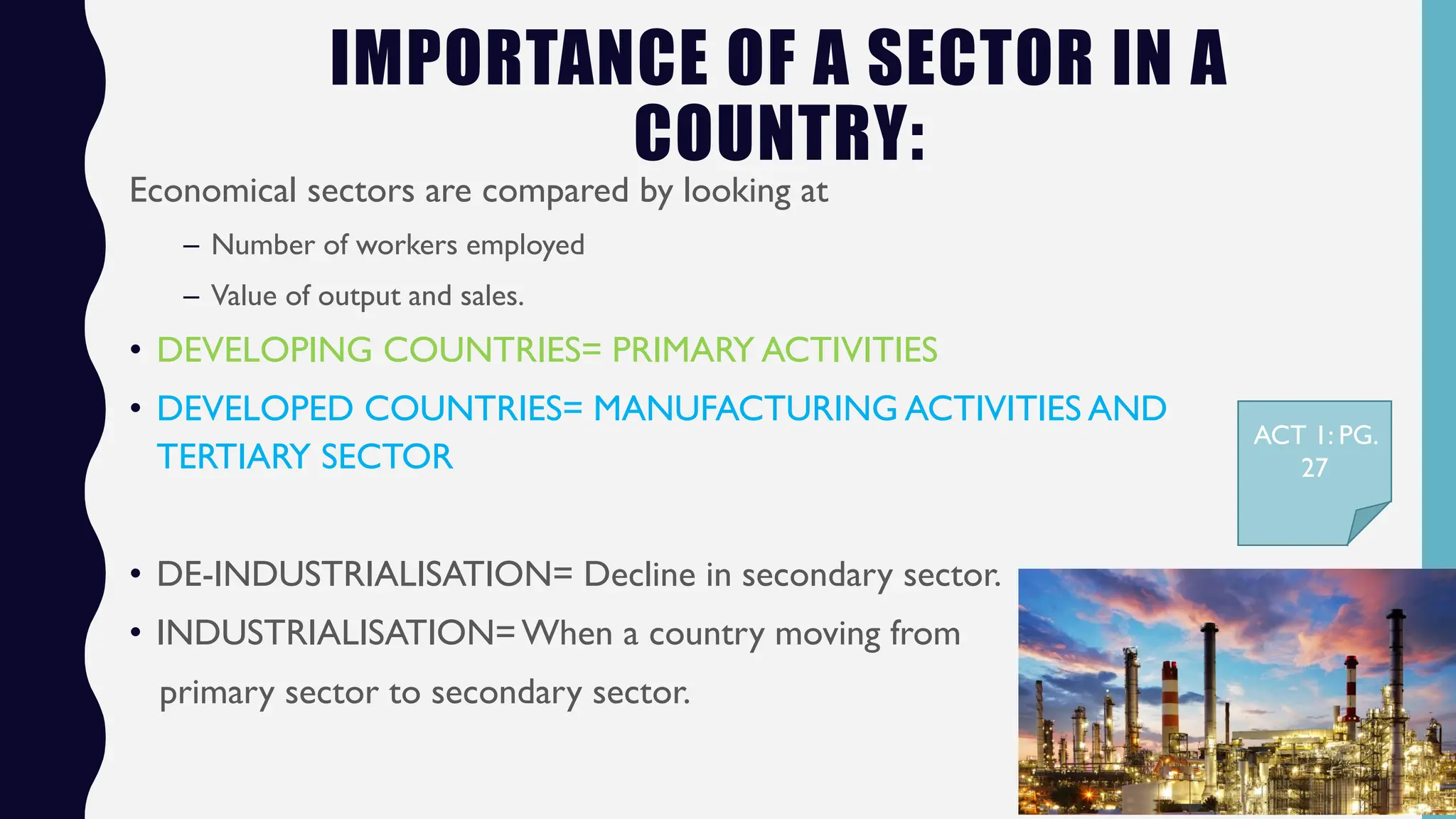 IMPORTANCE OF A SECTOR IN A
COUNTRY:
Economical sectors are compared by looking at
– Number of workers employed
– Value of output and sales.
• DEVELOPING COUNTRIES= PRIMARY ACTIVITIES
• DEVELOPED COUNTRIES= MANUFACTURING ACTIVITIES AND
TERTIARY SECTOR
• DE-INDUSTRIALISATION= Decline in secondary sector.
• INDUSTRIALISATION=When a country moving from
primary sector to secondary sector.
ACT 1: PG.
27
 