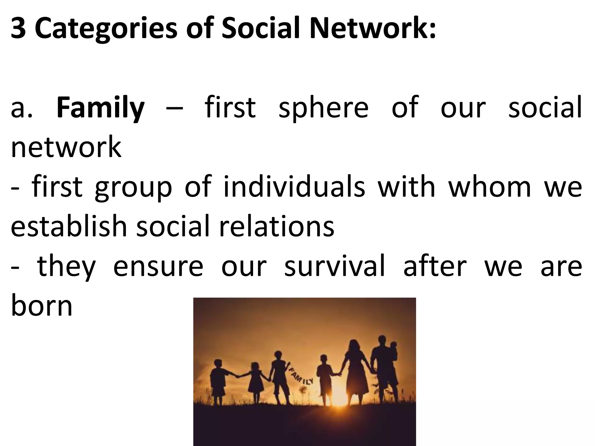 3 Categories of Social Network:
a. Family – first sphere of our social
network
- first group of individuals with whom we
establish social relations
- they ensure our survival after we are
born
 