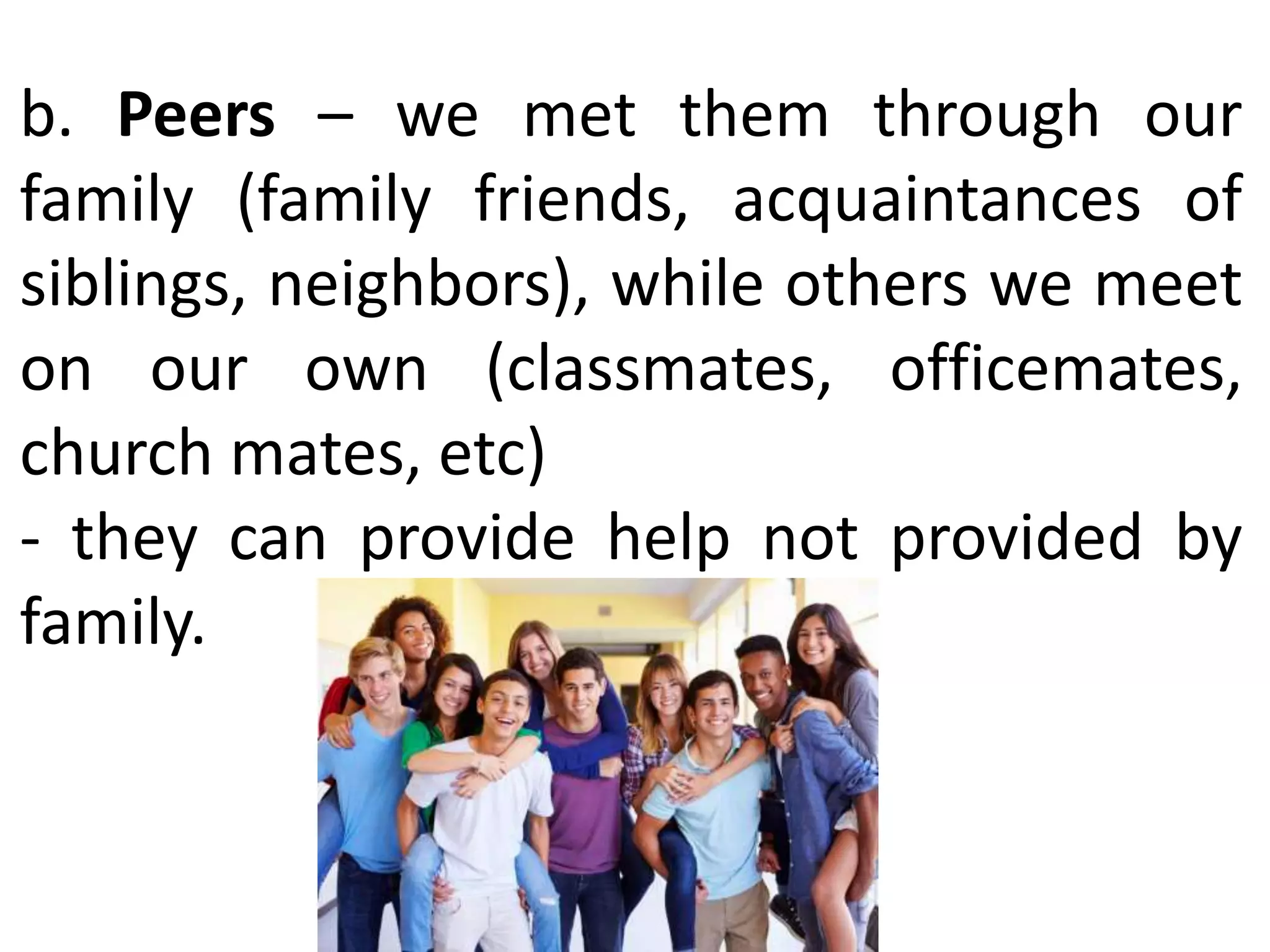 b. Peers – we met them through our
family (family friends, acquaintances of
siblings, neighbors), while others we meet
on our own (classmates, officemates,
church mates, etc)
- they can provide help not provided by
family.
 