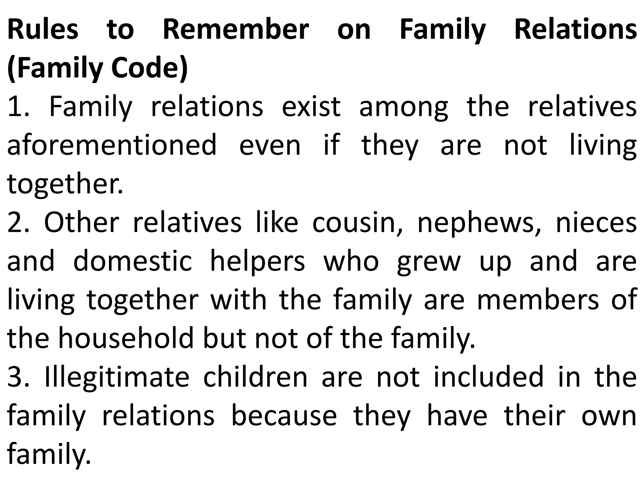 Rules to Remember on Family Relations
(Family Code)
1. Family relations exist among the relatives
aforementioned even if they are not living
together.
2. Other relatives like cousin, nephews, nieces
and domestic helpers who grew up and are
living together with the family are members of
the household but not of the family.
3. Illegitimate children are not included in the
family relations because they have their own
family.
 