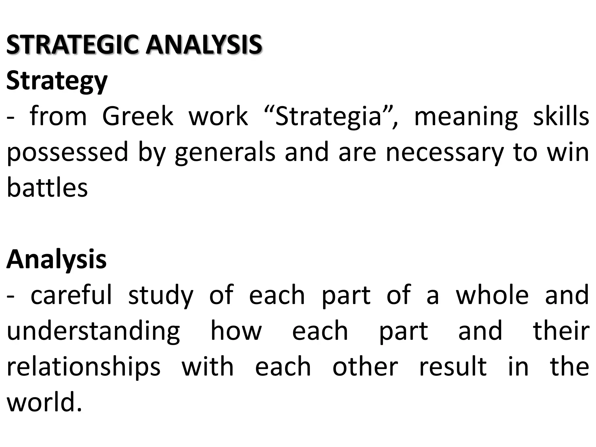 STRATEGIC ANALYSIS
Strategy
- from Greek work “Strategia”, meaning skills
possessed by generals and are necessary to win
battles
Analysis
- careful study of each part of a whole and
understanding how each part and their
relationships with each other result in the
world.
 
