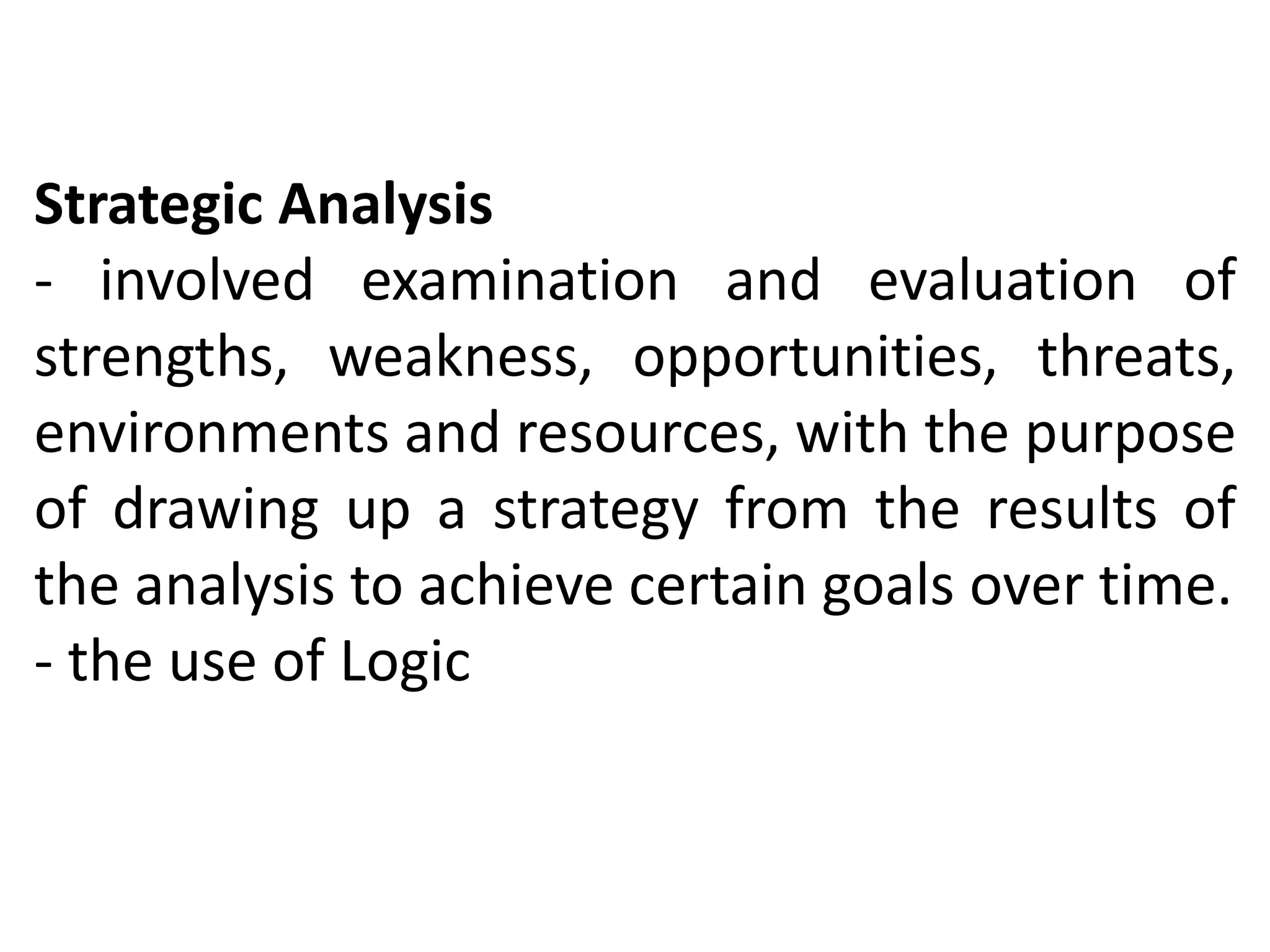 Strategic Analysis
- involved examination and evaluation of
strengths, weakness, opportunities, threats,
environments and resources, with the purpose
of drawing up a strategy from the results of
the analysis to achieve certain goals over time.
- the use of Logic
 