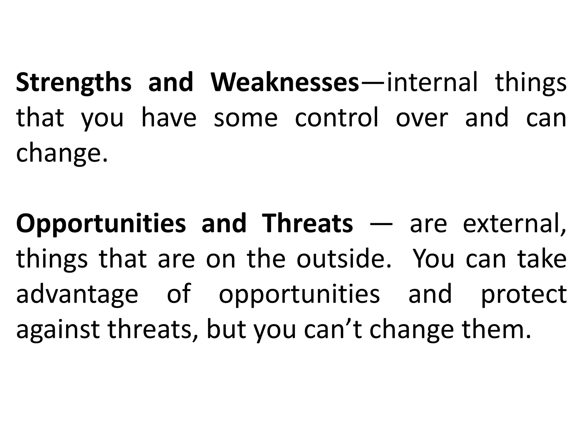 Strengths and Weaknesses—internal things
that you have some control over and can
change.
Opportunities and Threats — are external,
things that are on the outside. You can take
advantage of opportunities and protect
against threats, but you can’t change them.
 