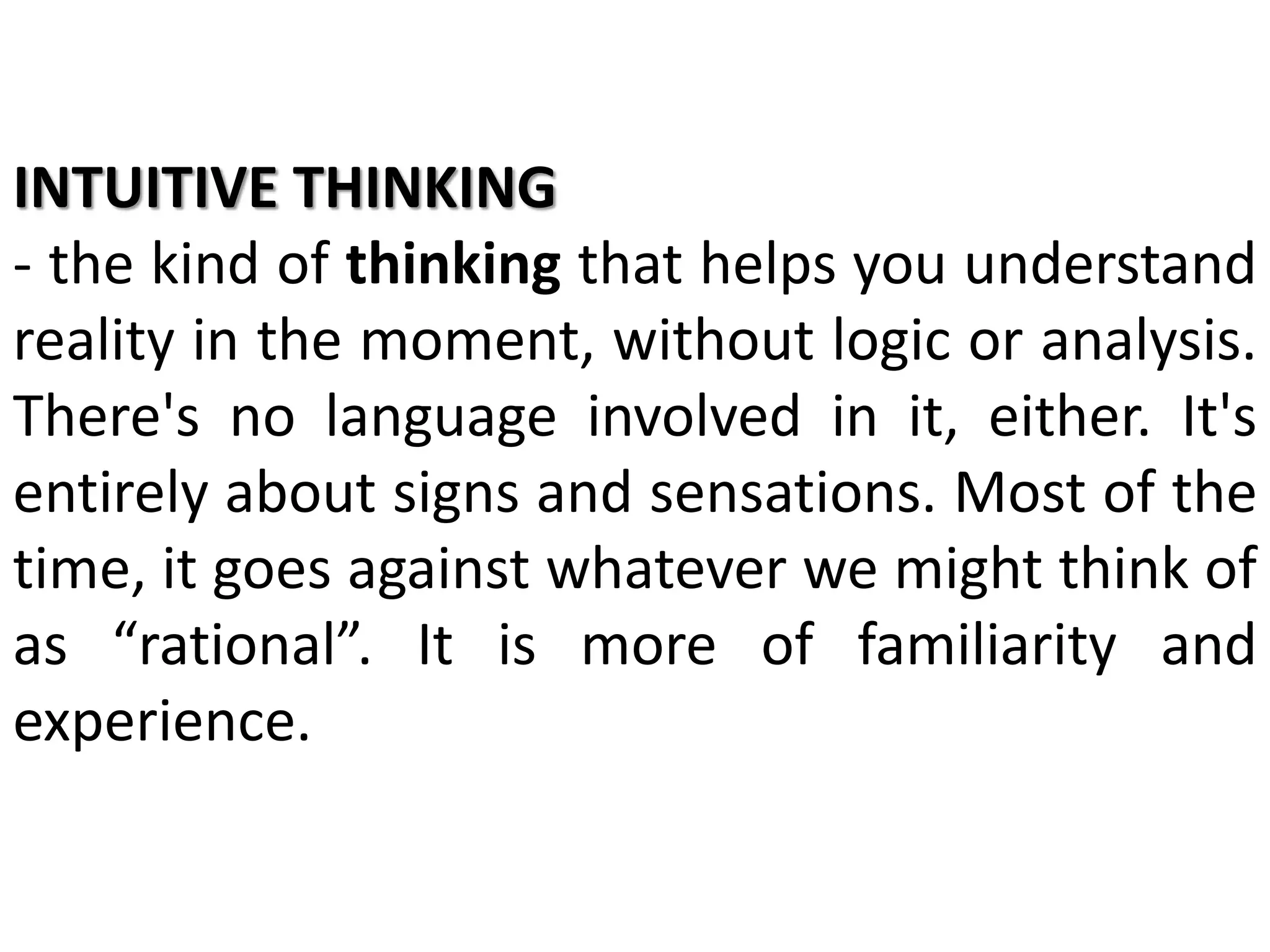 INTUITIVE THINKING
- the kind of thinking that helps you understand
reality in the moment, without logic or analysis.
There's no language involved in it, either. It's
entirely about signs and sensations. Most of the
time, it goes against whatever we might think of
as “rational”. It is more of familiarity and
experience.
 