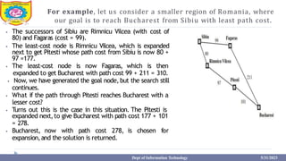 For example, let us consider a smaller region of Romania, where
our goal is to reach Bucharest from Sibiu with least path cost.
⦁ The successors of Sibiu are Rimnicu Vilcea (with cost of
80) and Fagaras (cost = 99).
⦁ The least-cost node is Rimnicu Vilcea, which is expanded
next to get Pitesti whose path cost from Sibiu is now 80 +
97 =177.
⦁ The least-cost node is now Fagaras, which is then
expanded to get Bucharest with path cost 99 + 211 = 310.
⦁ Now, we have generated the goal node,but the search still
continues.
⦁ What if the path through Pitesti reaches Bucharest with a
lesser cost?
⦁ Turns out this is the case in this situation. The Pitesti is
expanded next,to give Bucharest with path cost 177 + 101
= 278.
⦁ Bucharest, now with path cost 278, is chosen for
expansion,and the solution is returned.
Dept of Information Technology 5/31/2023
 