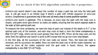 Let us check if the UCS algorithm satisfies the 4 properties :
⦁ Uniform-cost search doesn’t care about the number of steps a path has, but only the total path
cost. It will get stuck in an infinite loop if there’s a path with infinite sequence of zero-cost
actions.Completeness is guaranteed only if the cost of every step is some positive number.
⦁ Uniform-cost search is optimal. This is because, at every step the path with the least cost is
chosen, and paths never gets shorter as nodes are added, ensuring that the search expands nodes in
the order of their optimal path cost.
⦁ To measure the time complexity, we need the help of path cost instead of the depth d. If C* is the
optimal path cost of the solution, and each step costs at least e, then the time complexity is:
O(b^[1+(C*/ e)]), which can be much greater than that of BFS. When all the step costs are the
same,then the optimal-cost search is same as BFS except that we go one more step deeper
.
⦁ In the first step, all the successors of the root node are stored. Then, the least-cost node is
removed, and its successors are added. Since we need the least cost of all the nodes explored, we
need to store all the nodes explored until the goal node is found. Hence, the space
complexity is also O(b^[1+(C*/e)]).
Dept of Information Technology 5/31/2023
 