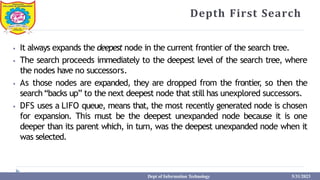 Depth First Search
⦁ It always expands the deepest node in the current frontier of the search tree.
⦁ The search proceeds immediately to the deepest level of the search tree, where
the nodes have no successors.
⦁ As those nodes are expanded, they are dropped from the frontier
, so then the
search“backs up” to the next deepest node that still has unexplored successors.
⦁ DFS uses a LIFO queue, means that, the most recently generated node is chosen
for expansion. This must be the deepest unexpanded node because it is one
deeper than its parent which, in turn, was the deepest unexpanded node when it
was selected.
Dept of Information Technology 5/31/2023
 