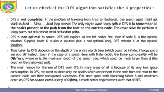 Let us check if the DFS algorithm satisfies the 4 properties :
⦁ DFS is not complete. In the problem of traveling from Arad to Bucharest, the search agent might get
stuck in Arad — Sibiu — Arad loop forever
. The only way to avoid loopy path in DFS is to remember all
the nodes present in the path from the root to the current node. This could solve the problem of
loopy paths,but still cannot avoid redundant paths.
⦁ DFS is non-optimal in nature. DFS will explore all the left nodes first, even if node C is the optimal
solution. Suppose node K is also a solution (but a non-optimal one), DFS returns K as the optimal
solution.
⦁ Time taken by DFS depends on the depth of the entire search tree (which could be infinite, if loopy paths
are not eliminated). Even in the case of a search tree with finite depth, the time complexity will be
O(b^m), where m is the maximum depth of the search tree, which could be much larger than d (the
depth of the shallowest goal).
⦁ The main reason for the use of DFS over BFS in many areas of AI is because of its very less space
consumption. In DFS, we need to store only the nodes which are present in the path from the root to the
current node and their unexplored successors. For state space with branching factor b and maximum
depth m,DFS has space complexity of O(bm), a much better improvement over that of BFS.
Dept of Information Technology 5/31/2023
 