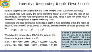 Iterative Deepening Depth First Search
⦁ Iterative deepening search generates the states multiple times,but it is not too costly.
⦁ In a search tree with nearly the same branching factor at every level, the size of the
bottom levels are very huge compared to the top ones, hence it does not affect much if
the nodes in the top levels are generated many times.
⦁ To generate the node at depth d, the nodes at depth d-1 are generated twice, the nodes at
depth d-2 are created 3 times, and so on. Hence, the total number of nodes generated will
be;
⦁ Which has the complexity of O(b^d), the same as BFS.
For example,for d = 5 and b = 10:
⦁ n(IDS) = 50 + 400 + 3000 + 20000 + 100000 = 1,23,450
⦁ n(BFS) = 10 + 100 + 1000 + 10000 + 100000 = 1,11,110
In terms of performance measure,
since IDS seems to be the hybrid
form of BFS and DFS, IDS is the
preferred uninformed search
method when the search space is
large and the depth of the solution is
not known.
Dept of Information Technology 5/31/2023
 