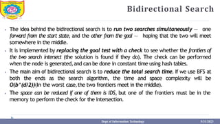 Bidirectional Search
⦁ The idea behind the bidirectional search is to run two searches simultaneously — one
forward from the start state, and the other from the goal — hoping that the two will meet
somewhere in the middle.
⦁ It is implemented by replacing the goal test with a check to see whether the frontiers of
the two search intersect (the solution is found if they do). The check can be performed
when the node is generated,and can be done in constant time using hash tables.
⦁ The main aim of bidirectional search is to reduce the total search time. If we use BFS at
both the ends as the search algorithm, the time and space complexity will be
O(b^(d/2))(In the worst case,the two frontiers meet in the middle).
⦁ The space can be reduced if one of them is IDS, but one of the frontiers must be in the
memory to perform the check for the intersection.
Dept of Information Technology 5/31/2023
 