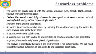 Sensorless problems
⦁ The agent can reach state 8 with the action sequence [Left, Absorb, Right, Absorb]
without knowing the initial state.
⦁ “When the world is not fully observable, the agent must reason about sets of
states (belief state),rather than a single state.”
⦁ Searching in the space of beliefstates;
1. An action is applied to abelief state by unioning the results of applying the action to
each physical state in the belief state.
2. A path now connects belief states.
3. A solution now is a path leading to a belief state,all of whose members are goal states.
In general,there are 2s belief states given S physical states.
The analysis is essentially the same if the environment is not deterministic. We just need
to add the various outcomes of the action to the successor belief state.
Dept of Information Technology 5/31/2023
 