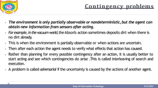 Contingency problems
⦁ The environment is only partially observable or nondeterministic,but the agent can
obtain new information from sensors after acting.
⦁ Forexample,inthevacuumworld,theAbsorb action sometimes deposits dirt when there is
no dirt already
.
⦁ This is when the environment is partially observable or when actions are uncertain.
⦁ Then after each action the agent needs to verify what effects that action has caused.
⦁ Rather than planning for every possible contingency after an action, it is usually better to
start acting and see which contingencies do arise .This is called interleaving of search and
execution.
⦁ A problem is called adversarial if the uncertainty is caused by the actions of another agent.
Dept of Information Technology 5/31/2023
 