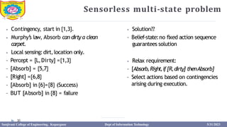 Sensorless multi-state problem
30
⦁ Contingency, start in {1,3}.
⦁ Murphy’
s law, Absorb can dirty a clean
carpet.
⦁ Local sensing:dirt,location only.
– Percept = [L,Dirty] ={1,3}
– [Absorb] = {5,7}
– [Right] ={6,8}
– [Absorb] in {6}={8} (Success)
– BUT [Absorb] in {8} = failure
⦁ Solution??
– Belief-state:no fixed action sequence
guarantees solution
⦁ Relax requirement:
– [Absorb,Right,if[R,dirty] thenAbsorb]
– Select actions based on contingencies
arising during execution.
Sanjivani College of Engineering, Kopargaon Dept of Information Technology 5/31/2023
 