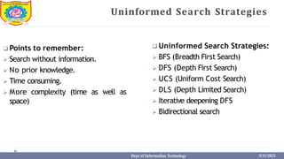 Uninformed Search Strategies
 Points to remember:
 Search without information.
 No prior knowledge.
 Time consuming.
 More complexity (time as well as
space)
 Uninformed Search Strategies:
 BFS (Breadth First Search)
 DFS (Depth First Search)
 UCS (Uniform Cost Search)
 DLS (Depth Limited Search)
 Iterative deepening DFS
 Bidirectional search
Dept of Information Technology 5/31/2023
 