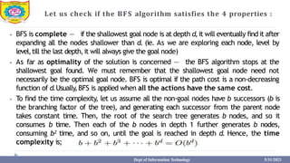 Let us check if the BFS algorithm satisfies the 4 properties :
⦁ BFS is complete — if the shallowest goal node is at depth d,it will eventually find it after
expanding all the nodes shallower than d. (ie. As we are exploring each node, level by
level,till the last depth,it will always give the goal node)
⦁ As far as optimality of the solution is concerned — the BFS algorithm stops at the
shallowest goal found. We must remember that the shallowest goal node need not
necessarily be the optimal goal node. BFS is optimal if the path cost is a non-decreasing
function of d.Usually,BFS is applied when all the actions have the same cost.
⦁ To find the time complexity, let us assume all the non-goal nodes have b successors (b is
the branching factor of the tree), and generating each successor from the parent node
takes constant time. Then, the root of the search tree generates b nodes, and so it
consumes b time. Then each of the b nodes in depth 1 further generates b nodes,
consuming b² time, and so on, until the goal is reached in depth d. Hence, the time
complexity is;
Dept of Information Technology 5/31/2023
 
