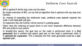 Uniform Cost Search
⦁ BFS is optimal if all the step costs are the same.
⦁ By simple extension of BFS, we can find an algorithm that is optimal with any step-cost
function.
⦁ So, instead of expanding the shallowest node, uniform cost search expands the
node n with least path cost g(n).
⦁ To implement this,the frontier will be stored in a priority queue.
⦁ Other than the ordering of queue there is one more important difference between
BFS and uniform-cost search;
In breadth-first search, the goal test on the node is performed when it is first
generated. But in uniform-cost search, goal test on the node is performed when it
is selected for expansion. This is because the first node generated could be a sub-
optimal path.
Dept of Information Technology 5/31/2023
 