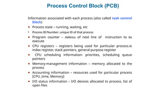 Process Control Block (PCB)
Information associated with each process (also called task control
block)
● Process state – running, waiting, etc
• Process ID/Number: unique ID of that process
● Program counter – Address of next line of instruction to be
execute
● CPU registers – registers being used for particular process.ie
index register, stack pointers, general purpose register
● CPU scheduling information- priorities, scheduling queue
pointers
● Memory-management information – memory allocated to the
process
● Accounting information – resources used for particular process
[CPU ,time, Memory]
● I/O status information – I/O devices allocated to process, list of
open files
 