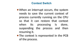 Context Switch
●When an interrupt occurs, the system
needs to save the current context of
process currently running on the CPU
so that it can restore that context
when its processing is done,
suspending the process and then
resuming it.
●The context is represented in the PCB
of the process.
 