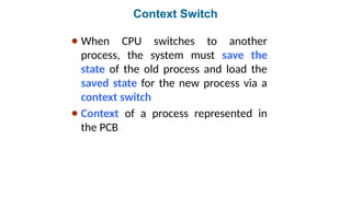 Context Switch
● When CPU switches to another
process, the system must save the
state of the old process and load the
saved state for the new process via a
context switch
● Context of a process represented in
the PCB
 