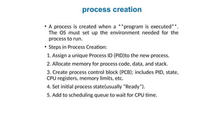 process creation
• A process is created when a **program is executed**.
The OS must set up the environment needed for the
process to run.
• Steps in Process Creation:
1. Assign a unique Process ID (PID)to the new process.
2. Allocate memory for process code, data, and stack.
3. Create process control block (PCB): includes PID, state,
CPU registers, memory limits, etc.
4. Set initial process state(usually “Ready”).
5. Add to scheduling queue to wait for CPU time.
 