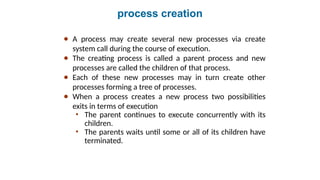 process creation
● A process may create several new processes via create
system call during the course of execution.
● The creating process is called a parent process and new
processes are called the children of that process.
● Each of these new processes may in turn create other
processes forming a tree of processes.
● When a process creates a new process two possibilities
exits in terms of execution
• The parent continues to execute concurrently with its
children.
• The parents waits until some or all of its children have
terminated.
 