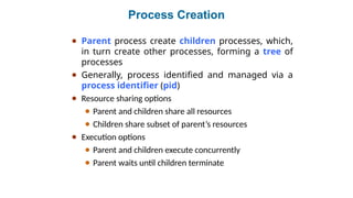 Process Creation
● Parent process create children processes, which,
in turn create other processes, forming a tree of
processes
● Generally, process identified and managed via a
process identifier (pid)
● Resource sharing options
● Parent and children share all resources
● Children share subset of parent’s resources
● Execution options
● Parent and children execute concurrently
● Parent waits until children terminate
 