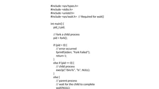 #include <sys/types.h>
#include <stdio.h>
#include <unistd.h>
#include <sys/wait.h> // Required for wait()
int main() {
pid_t pid;
// fork a child process
pid = fork();
if (pid < 0) {
// error occurred
fprintf(stderr, "Fork Failed");
return 1;
}
else if (pid == 0) {
// child process
execlp("/bin/ls", "ls", NULL);
}
else {
// parent process
// wait for the child to complete
wait(NULL);
 