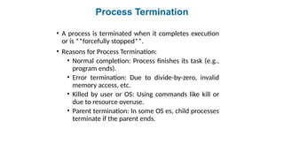Process Termination
• A process is terminated when it completes execution
or is **forcefully stopped**.
• Reasons for Process Termination:
• Normal completion: Process finishes its task (e.g.,
program ends).
• Error termination: Due to divide-by-zero, invalid
memory access, etc.
• Killed by user or OS: Using commands like kill or
due to resource overuse.
• Parent termination: In some OS es, child processes
terminate if the parent ends.
 