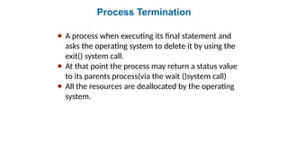 Process Termination
● A process when executing its final statement and
asks the operating system to delete it by using the
exit() system call.
● At that point the process may return a status value
to its parents process(via the wait ()system call)
● All the resources are deallocated by the operating
system.
 