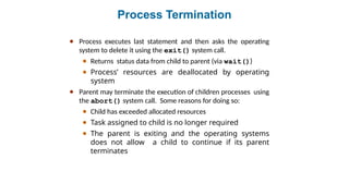 Process Termination
● Process executes last statement and then asks the operating
system to delete it using the exit() system call.
● Returns status data from child to parent (via wait())
● Process’ resources are deallocated by operating
system
● Parent may terminate the execution of children processes using
the abort() system call. Some reasons for doing so:
● Child has exceeded allocated resources
● Task assigned to child is no longer required
● The parent is exiting and the operating systems
does not allow a child to continue if its parent
terminates
 
