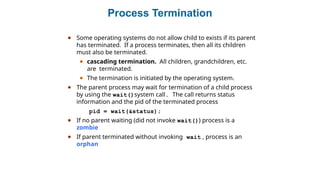 Process Termination
● Some operating systems do not allow child to exists if its parent
has terminated. If a process terminates, then all its children
must also be terminated.
● cascading termination. All children, grandchildren, etc.
are terminated.
● The termination is initiated by the operating system.
● The parent process may wait for termination of a child process
by using the wait()system call. The call returns status
information and the pid of the terminated process
pid = wait(&status);
● If no parent waiting (did not invoke wait()) process is a
zombie
● If parent terminated without invoking wait , process is an
orphan
 