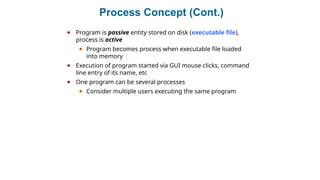 Process Concept (Cont.)
● Program is passive entity stored on disk (executable file),
process is active
● Program becomes process when executable file loaded
into memory
● Execution of program started via GUI mouse clicks, command
line entry of its name, etc
● One program can be several processes
● Consider multiple users executing the same program
 