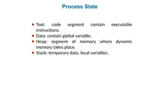 Process State
● Text: code segment contain executable
instructions.
● Data: contain global variable.
● Heap: segment of memory where dynamic
memory takes place.
● Stack: temporary data, local variables.
 