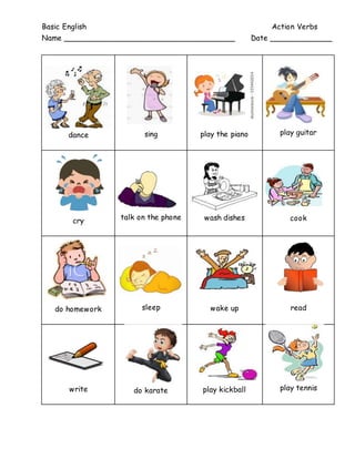 Basic English Action Verbs
Name ____________________________________ Date _____________
dance sing play the piano play guitar
cry talk on the phone wash dishes cook
do homework sleep wake up read
write do karate play kickball play tennis
 