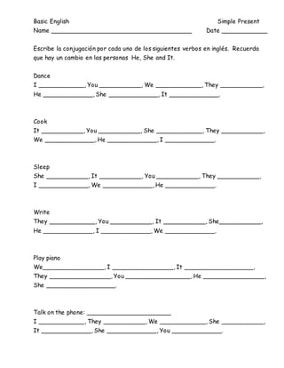 Basic English Simple Present
Name _____________________________________ Date ____________
Escribe la conjugación por cada uno de los siguientes verbos en inglés. Recuerda
que hay un cambio en las personas He, She and It.
Dance
I ____________, You ___________, We ____________, They ___________,
He _____________, She _____________, It _____________.
Cook
It ___________, You ___________, She ____________, They ___________,
We _____________, He _____________, I _____________.
Sleep
She ___________, It ___________, You ___________, They ___________,
I _____________, We _____________, He _____________.
Write
They ____________, You ___________, It ___________, She___________,
He _____________, I _____________, We _____________.
Play piano
We________________, I ________________, It __________________,
They ________________, You _________________, He ________________,
She __________________.
Talk on the phone: ______________________
I ____________, They ___________, We ____________, She ___________,
It _____________, She _____________, You _____________.
 