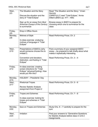 ENGL 309 | Rhetorical Style pg 2
Wed.,
2/3
The Situation and the Story
Discuss the situation and the
story of “Total Eclipse”
Sign up for an essay from Best
American Essays of the Century
to summarize
Read “The Situation and the Story,” Vivian
Gornick
CAREFULLY read “Total Eclipse,” Annie
Dillard (BAEC pp. 477 – 489)
Browse essay in BAEC to prepare for
choosing which one to summarize for the
class
Friday,
2/5
Drop in Office Hours
Monday,
2/8
Motives of Style
In-class exercise: analyzing
motives of language in “Total
Eclipse”
Read Performing Prose, Ch. 2
Wed.,
2/10
Presentations of BAECs (why
would someone choose this to
imitate?)
Convention and deviation,
distinction, and footing in “Total
Eclipse”
Post a summary of your assigned BAEC
essay – be prepared to talk briefly about what
makes it stylistically interesting.
Read Performing Prose, Ch. 3 – 4
Friday,
2/12
In-class exercise: creating
screen directions for “Total
Eclipse” (physical footing). How
would you film this?
Monday,
2/15
HOLIDAY – Presidents’ Day
Wed.,
2/17
Rhetorical Tropes
Review Stylistic Analysis
assignment from Project 2
Read Performing Prose, Ch. 5 – 6
Friday,
2/19
Tropes and Schemes
In-class exercise: looking for
tropes and schemes in “Total
Eclipse”
Read Performing Prose, Ch. 7 – 8
Monday,
2/22
Quiz on Tropes and Schemes Study Chs. 6 – 7 carefully to prepare for the
quiz
Wed.,
2/24
Imitation Post your answers to “Generative Questions
for Stylistic Analysis before class in Unit 2
Assignments
 