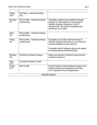 ENGL 309 | Rhetorical Style pg 3
Friday,
2/26
No Class – individual writing
day
Monday,
3/1
NO CLASS – individual writing
conferences
Complete a draft of your Stylistic Analysis
(Project 2, Deliverable #1) and upload to
Stylistic Analysis Workshop in Unit 2
Assignments. We will be completing this
workshop out of class
Wed.,
3/3
NO CLASS – individual writing
conferences
Friday,
3/5
NO CLASS – individual writing
conferences
Complete out-of-class draft workshop of
Stylistic Analysis and post as a comment (to
provide feedback to your partner).
Complete draft of imitation essay and upload
to Imitative Essay Draft Workshop
Monday,
3/8
Workshop Imitation Essays Read your partner’s imitative essay and the
model it’s based on
Wed.,
3/10
Format for Project 2 Draft
Friday,
3/12
NO CLASS Submit Project 2 Draft (Stylistic Analysis and
Imitative Essay) for Evaluation by Friday,
3/12. Upload to Unit 2 Assignments
SPRING BREAK
 