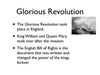 Glorious Revolution
• The Glorious Revolution took
  place in England.
• King William and Queen Mary
  took over after the invasion.
• The English Bill of Rights is the
  document that was written and
  changed the power of the kings
  forever
 