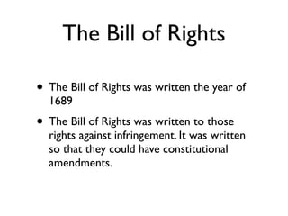 The Bill of Rights

• The Bill of Rights was written the year of
  1689
• The Bill of Rights was written to those
  rights against infringement. It was written
  so that they could have constitutional
  amendments.
 
