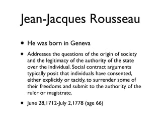 Jean-Jacques Rousseau
• He was born in Geneva
•   Addresses the questions of the origin of society
    and the legitimacy of the authority of the state
    over the individual. Social contract arguments
    typically posit that individuals have consented,
    either explicitly or tacitly, to surrender some of
    their freedoms and submit to the authority of the
    ruler or magistrate.

•   June 28,1712-July 2,1778 (age 66)
 